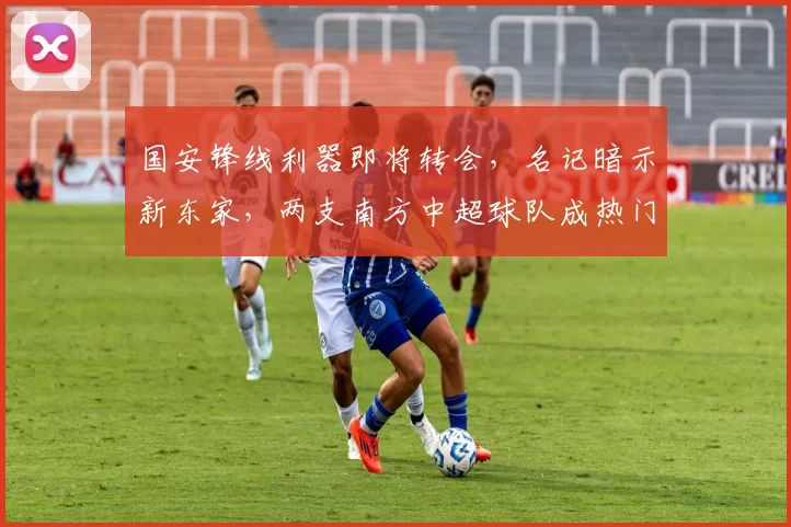 国安锋线利器即将转会，名记暗示新东家，两支南方中超球队成热门选择_方昊_赵宇_竞争