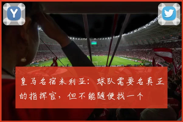 皇马名宿米利亚：球队需要名真正的指挥官，但不能随便找一个