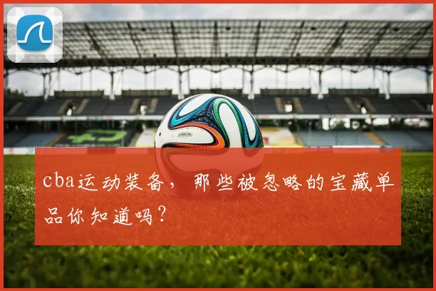 cba运动装备，那些被忽略的宝藏单品你知道吗？