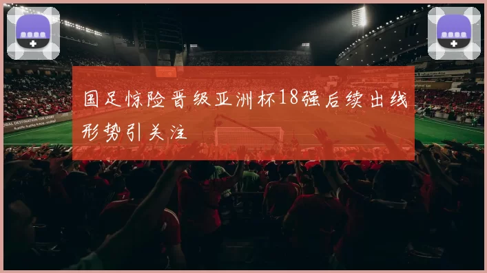 国足惊险晋级亚洲杯18强后续出线形势引关注