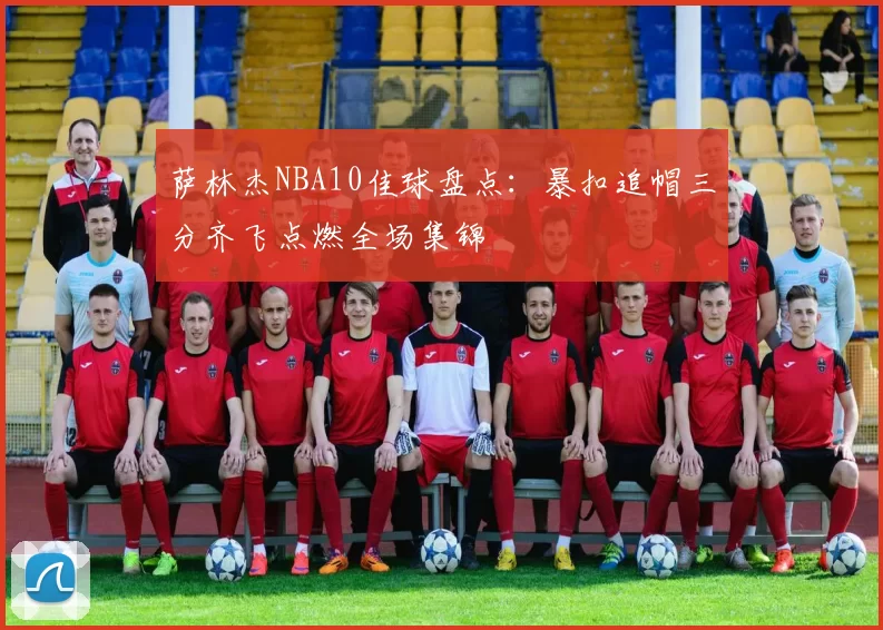 萨林杰NBA10佳球盘点：暴扣追帽三分齐飞点燃全场集锦