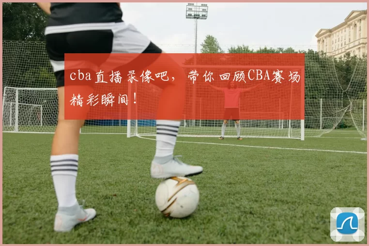 cba直播录像吧，带你回顾CBA赛场精彩瞬间！