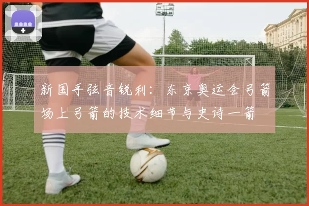 新国手弦音锐利：东京奥运会弓箭场上弓箭的技术细节与史诗一箭