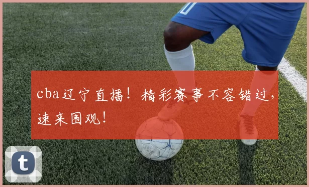 cba辽宁直播！精彩赛事不容错过，速来围观！