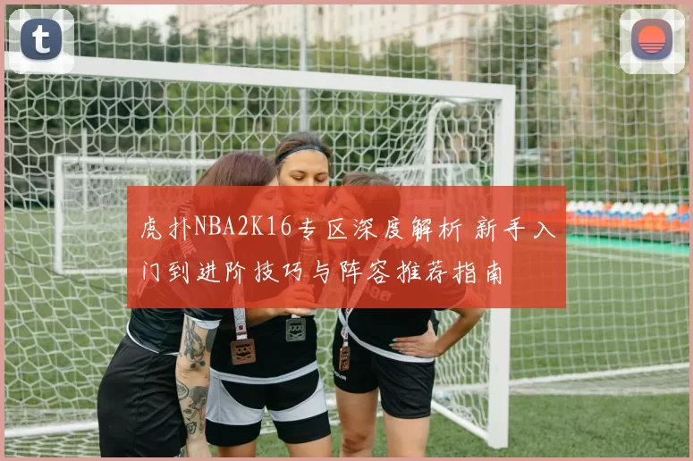 虎扑NBA2K16专区深度解析 新手入门到进阶技巧与阵容推荐指南