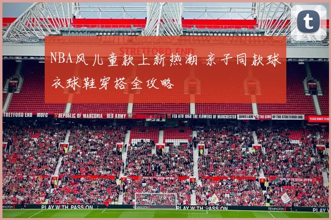 NBA风儿童款上新热潮 亲子同款球衣球鞋穿搭全攻略