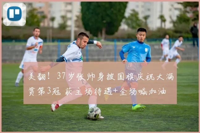 美翻！37岁张帅身披国旗庆祝大满贯第3冠 获主场待遇+全场喊加油