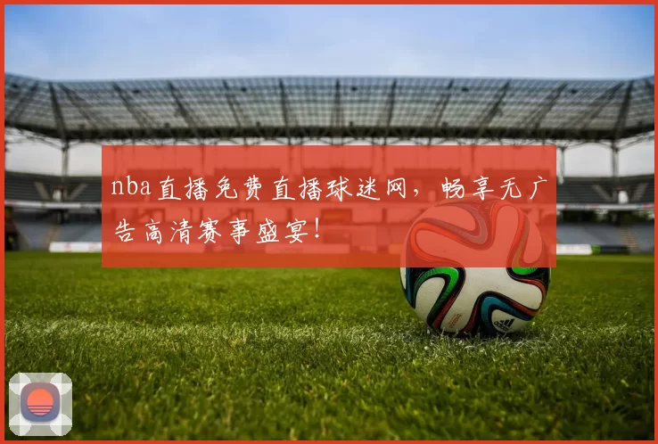 nba直播免费直播球迷网，畅享无广告高清赛事盛宴！