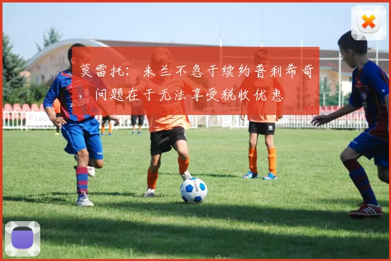 莫雷托：米兰不急于续约普利希奇，问题在于无法享受税收优惠