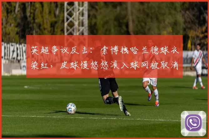英超争议反击:索博拽哈兰德球衣染红,皮球慢悠悠滚入球网被取消
