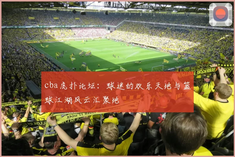 cba虎扑论坛：球迷的欢乐天地与篮球江湖风云汇聚地