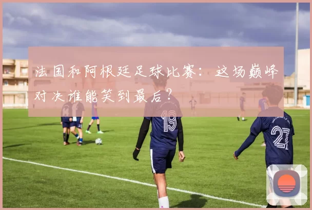法国和阿根廷足球比赛：这场巅峰对决谁能笑到最后？