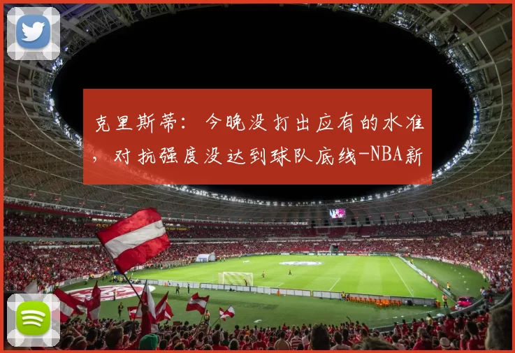 克里斯蒂:今晚没打出应有的水准,对抗强度没达到球队底线-NBA新闻