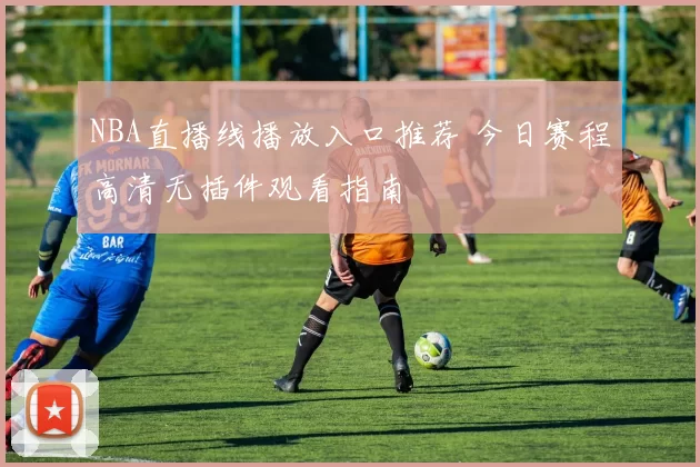 NBA直播线播放入口推荐 今日赛程高清无插件观看指南