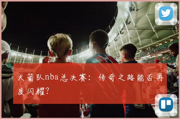 火箭队nba总决赛：传奇之路能否再度闪耀？