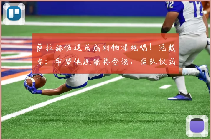 萨拉赫伤退或成利物浦绝唱！范戴克：希望他还能再登场，离队仪式必将举行
