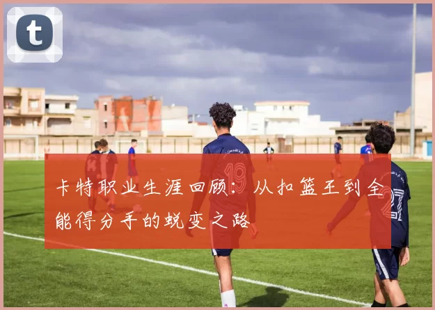 卡特职业生涯回顾:从扣篮王到全能得分手的蜕变之路