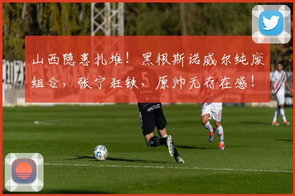 山西隐患扎堆！黑根斯诺威尔纯废组合，张宁狂铁，原帅无存在感！