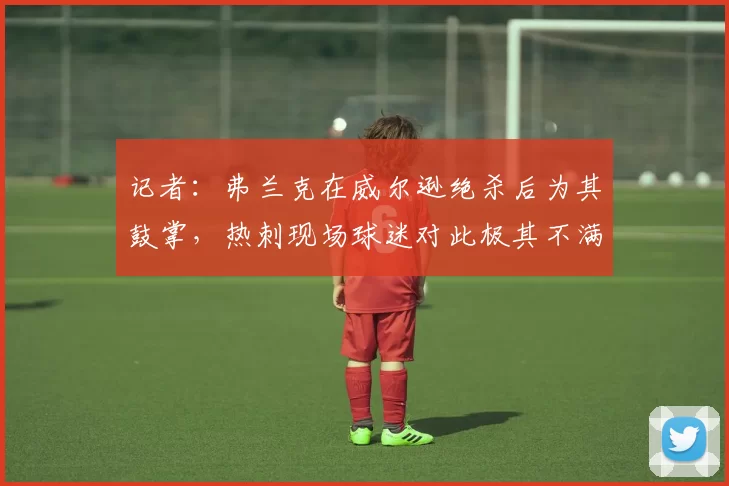 记者：弗兰克在威尔逊绝杀后为其鼓掌，热刺现场球迷对此极其不满