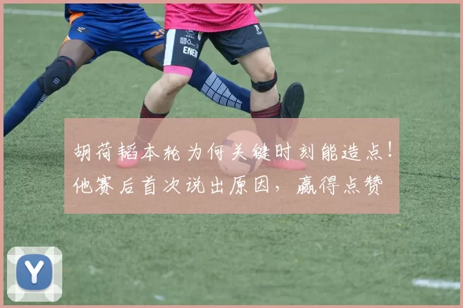 胡荷韬本轮为何关键时刻能造点！他赛后首次说出原因，赢得点赞