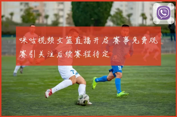 咪咕视频女篮直播开启 赛事免费观赛引关注后续赛程待定