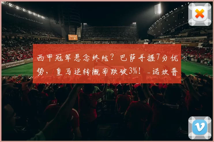 西甲冠军悬念终结？巴萨手握7分优势，皇马逆转概率跌破3%！_诺坎普_伯纳乌_欧冠