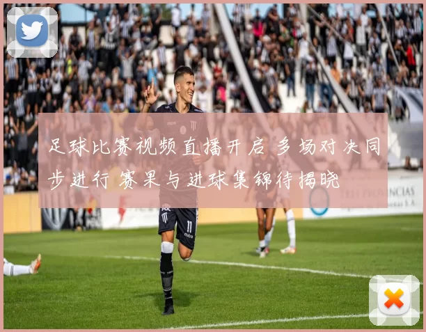 足球比赛视频直播开启 多场对决同步进行 赛果与进球集锦待揭晓