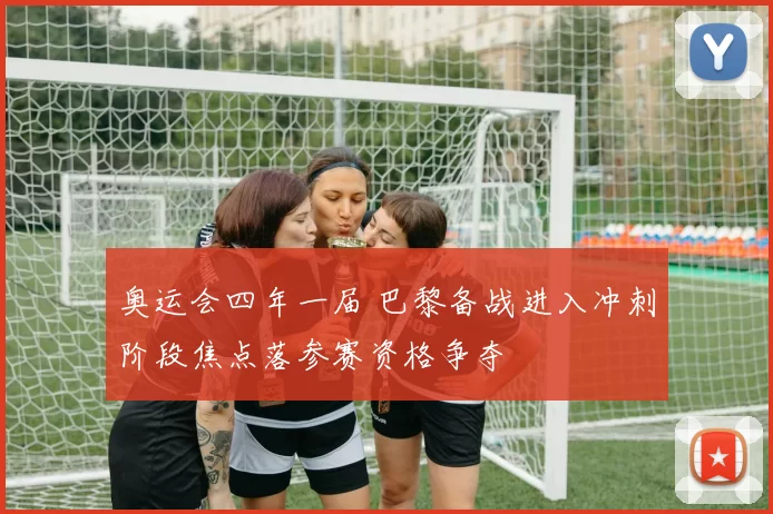 奥运会四年一届 巴黎备战进入冲刺阶段焦点落参赛资格争夺