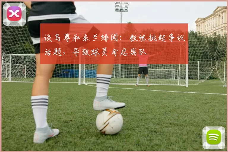 谈乌尊和米兰绯闻:教练挑起争议话题,导致球员考虑离队