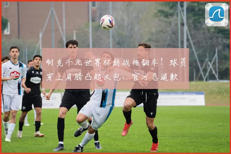 耐克千元世界杯新战袍翻车！球员穿上肩膀凸起大包，官方急道歉