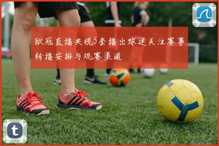 欧冠直播央视5套播出球迷关注赛事转播安排与观赛渠道