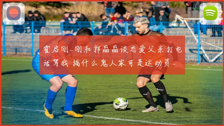 霍启刚_刚和郭晶晶谈恋爱父亲打电话骂我 搞什么鬼人家可是运动员_