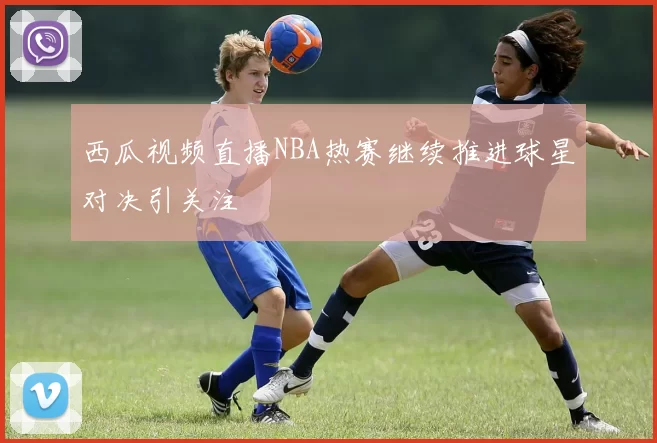 西瓜视频直播NBA热赛继续推进球星对决引关注