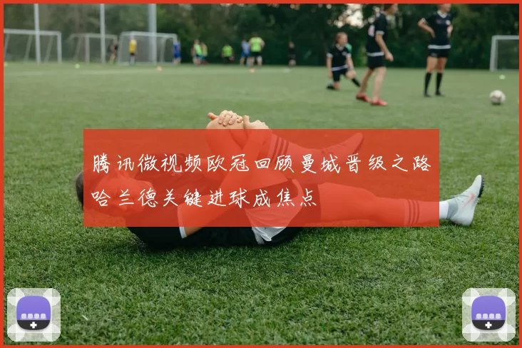 腾讯微视频欧冠回顾曼城晋级之路哈兰德关键进球成焦点