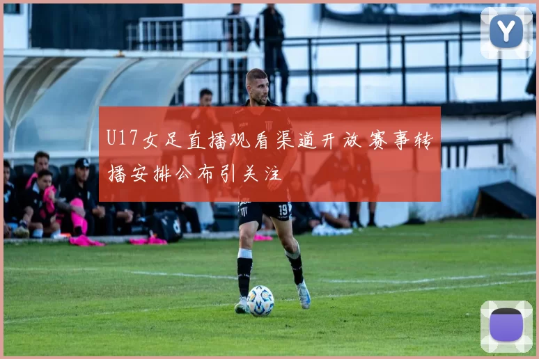 U17女足直播观看渠道开放 赛事转播安排公布引关注