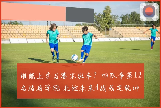 谁能上季后赛末班车？四队争第12名格局浮现 北控未来4战或定乾坤