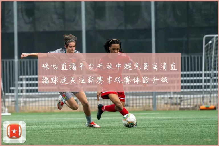 咪咕直播平台开放中超免费高清直播球迷关注新赛季观赛体验升级