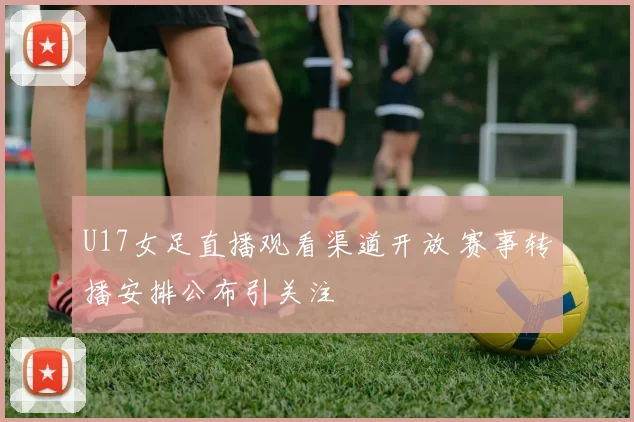U17女足直播观看渠道开放 赛事转播安排公布引关注