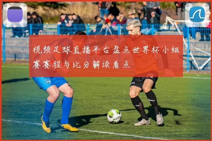 视频足球直播平台盘点世界杯小组赛赛程与比分解读看点