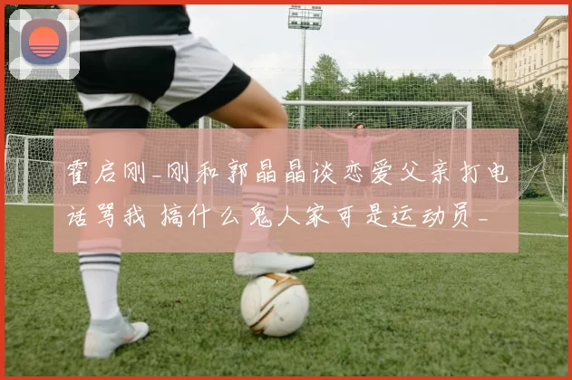 霍启刚_刚和郭晶晶谈恋爱父亲打电话骂我 搞什么鬼人家可是运动员_