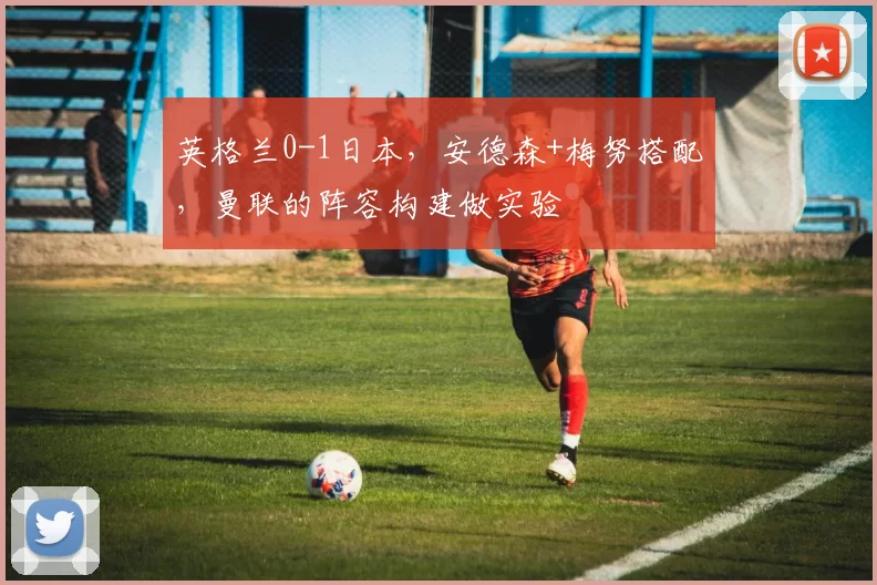 英格兰0-1日本，安德森+梅努搭配，曼联的阵容构建做实验