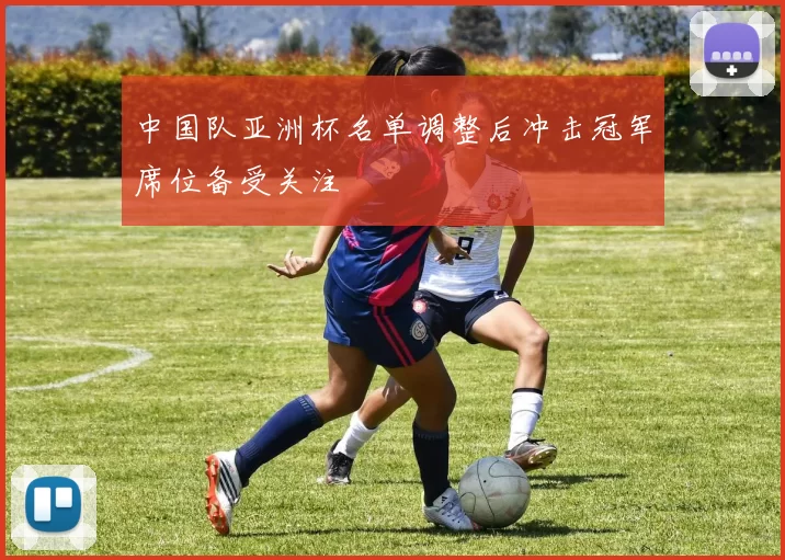 中国队亚洲杯名单调整后冲击冠军席位备受关注