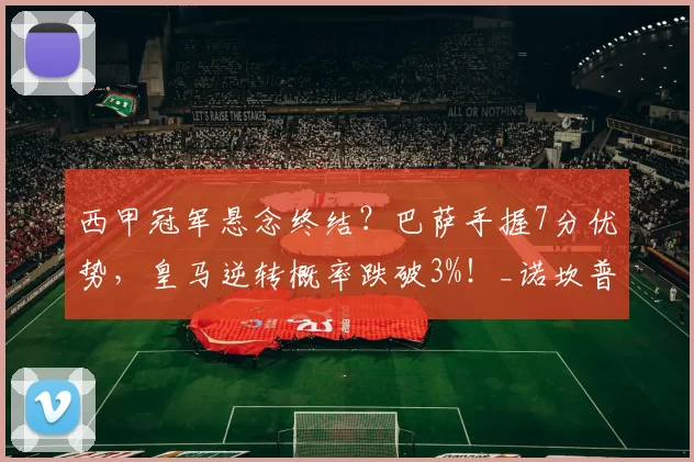 西甲冠军悬念终结？巴萨手握7分优势，皇马逆转概率跌破3%！_诺坎普_伯纳乌_欧冠