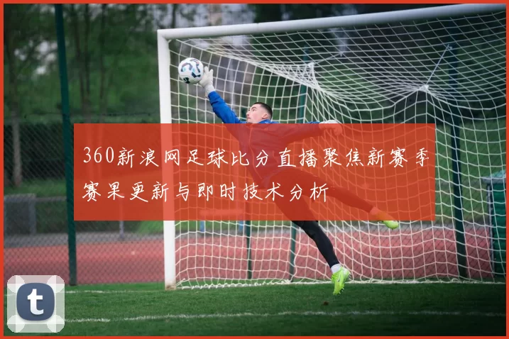 360新浪网足球比分直播聚焦新赛季赛果更新与即时技术分析